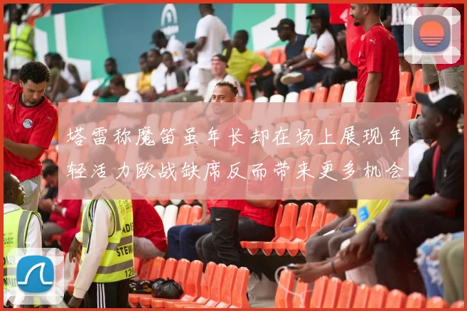 塔雷称魔笛虽年长却在场上展现年轻活力欧战缺席反而带来更多机会