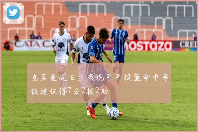 克莱重返旧主表现平平投篮命中率低迷仅得7分2板2助