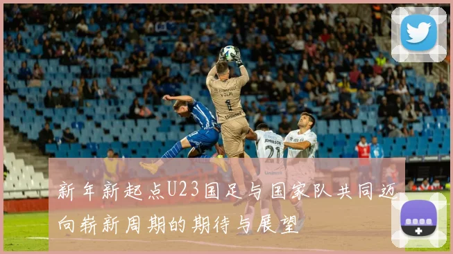 新年新起点U23国足与国家队共同迈向崭新周期的期待与展望