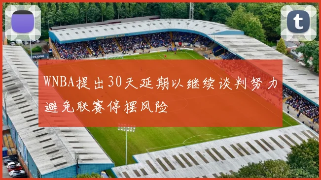 WNBA提出30天延期以继续谈判努力避免联赛停摆风险