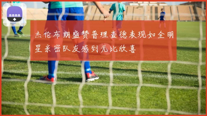 杰伦布朗盛赞普理查德表现如全明星亲密队友感到无比欣喜