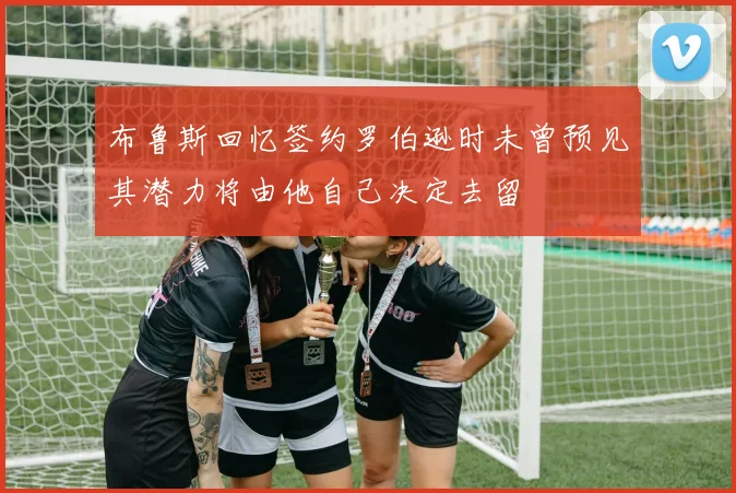 布鲁斯回忆签约罗伯逊时未曾预见其潜力将由他自己决定去留