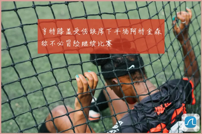 亨特膝盖受伤缺席下半场阿特金森称不必冒险继续比赛