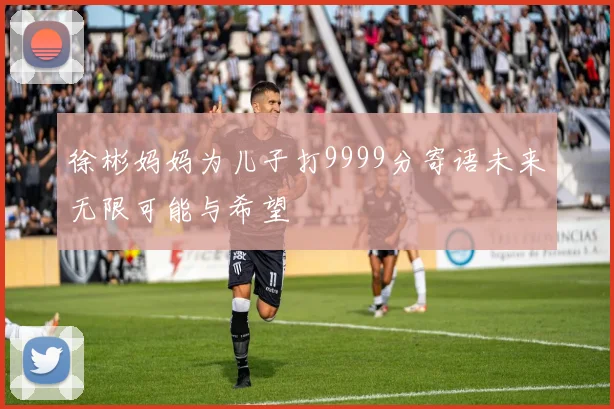 徐彬妈妈为儿子打9999分寄语未来无限可能与希望