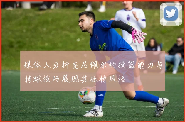 媒体人分析克尼佩尔的投篮能力与持球技巧展现其独特风格