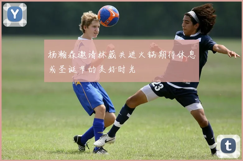 杨瀚森邀请林葳共进火锅期待休息或圣诞节的美好时光