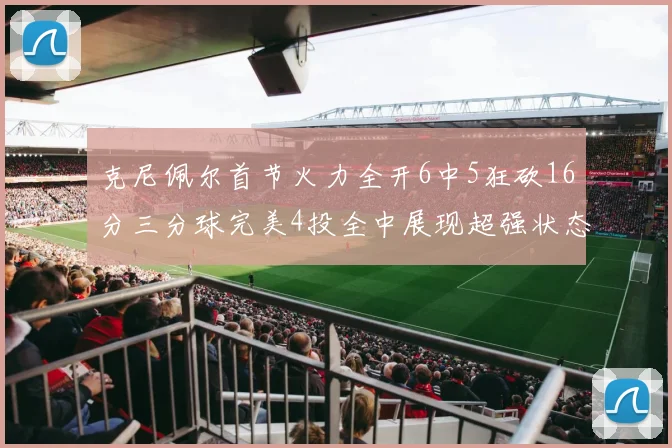 克尼佩尔首节火力全开6中5狂砍16分三分球完美4投全中展现超强状态