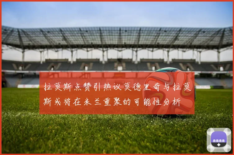 拉莫斯点赞引热议莫德里奇与拉莫斯或将在米兰重聚的可能性分析