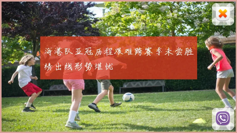海港队亚冠历程艰难跨赛季未尝胜绩出线形势堪忧