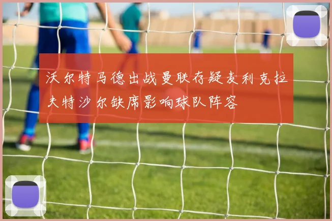 沃尔特马德出战曼联存疑麦利克拉夫特沙尔缺席影响球队阵容