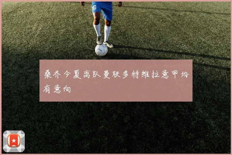 桑乔今夏离队曼联多特维拉意甲均有意向