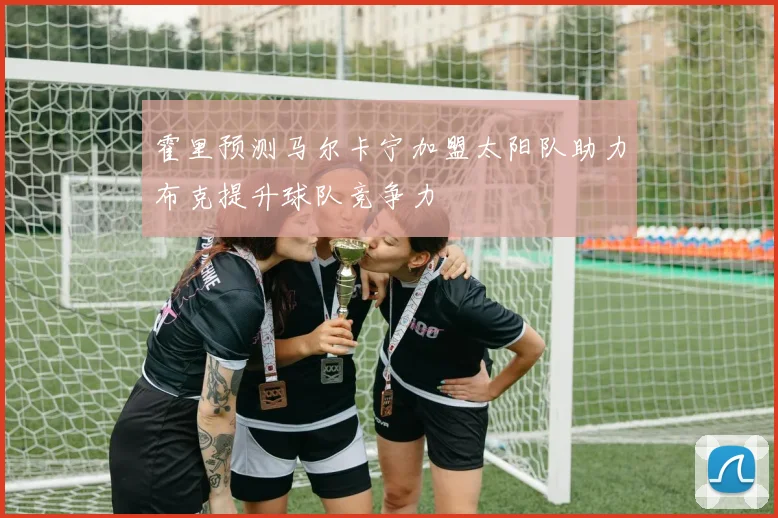 霍里预测马尔卡宁加盟太阳队助力布克提升球队竞争力