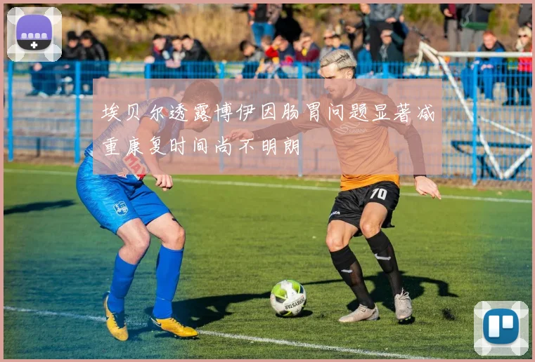 埃贝尔透露博伊因肠胃问题显著减重康复时间尚不明朗