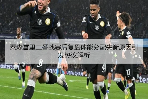 泰森富里二番战赛后复盘体能分配失衡原因引发热议解析 - kaiyun